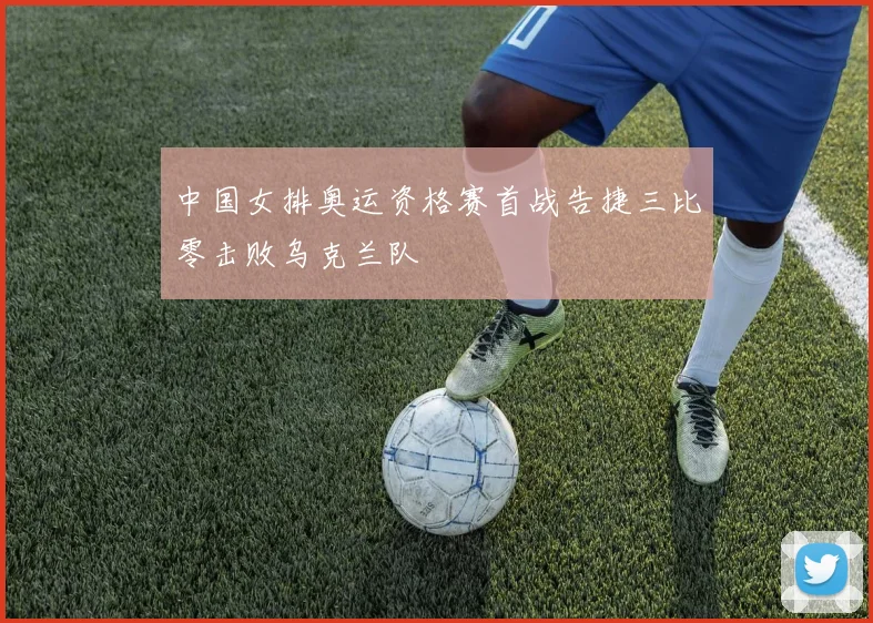 中国女排奥运资格赛首战告捷三比零击败乌克兰队