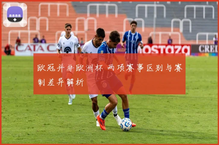 欧冠并非欧洲杯 两项赛事区别与赛制差异解析