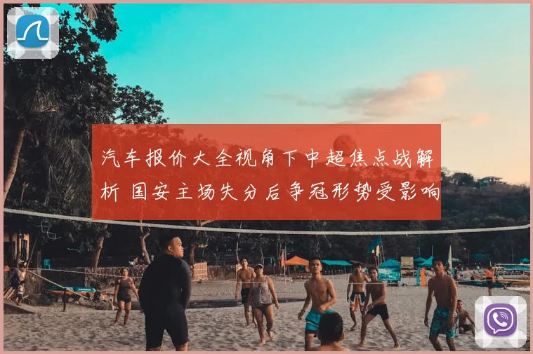 汽车报价大全视角下中超焦点战解析 国安主场失分后争冠形势受影响