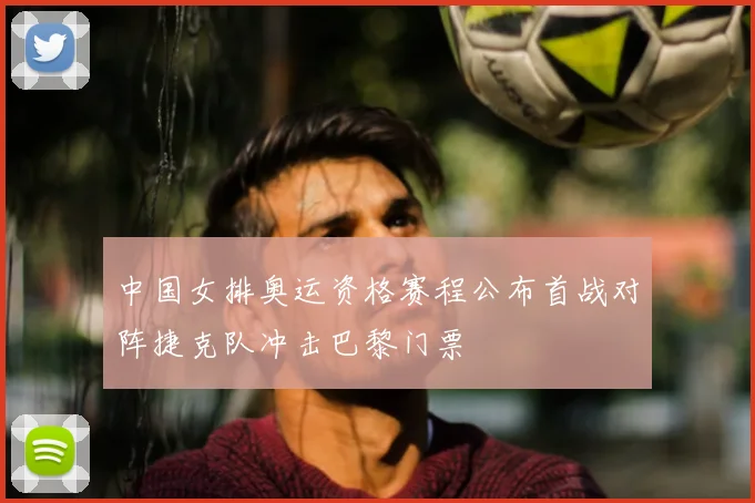 中国女排奥运资格赛程公布首战对阵捷克队冲击巴黎门票