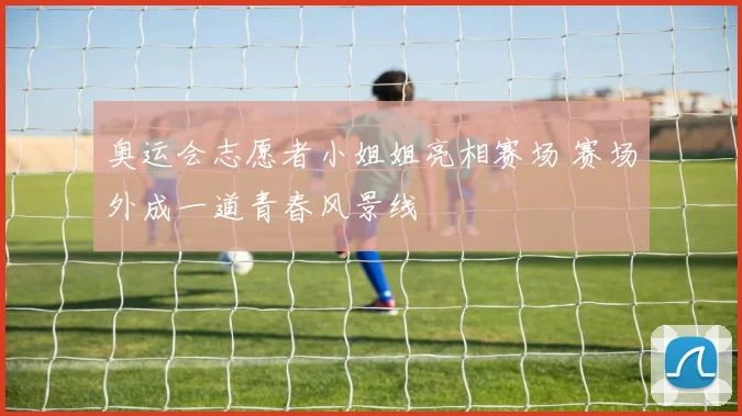 奥运会志愿者小姐姐亮相赛场 赛场外成一道青春风景线