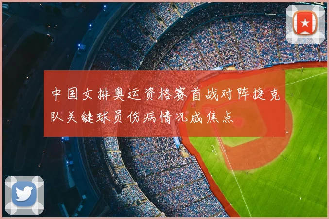 中国女排奥运资格赛首战对阵捷克队关键球员伤病情况成焦点